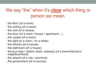 We say “the” when it’s clear which thing or
person we mean.
• the floor (of a room)
• the ceiling (of a room)
• the roof (of a house)
• the door (of a room / house / apartment…)
• the carpet (of a room)
• the light (in a room / on a table)
• the kitchen (of a house)
• the bathroom (of a house)
• the bus stop / station (train, subway) (of a town/city/one’s
neighbourhood)
• the airport (of a city / province)
• the government (of a country)
 