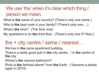 We use ‘the’ when it’s clear which thing /
person we mean.
What is the name of your country? (There’s only one name.)
Who is the best cook in your family? (There’s only one….)
What’s the time? (The time now)
My apartment is on the third floor. (There’s only one 3rd floor.)
the + city centre / same / nearest…
We live in the same apartment building.
There’s a really good pub in the city centre. / in the centre of
the city.
Where’s the nearest bathroom?
Pluto is the farthest planet* from the Earth. (*became a planet
again in 2015)
 