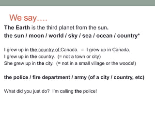 We say….
The Earth is the third planet from the sun.
the sun / moon / world / sky / sea / ocean / country*
I grew up in the country of Canada. = I grew up in Canada.
I grew up in the country. (= not a town or city)
She grew up in the city. (= not in a small village or the woods!)
the police / fire department / army (of a city / country, etc)
What did you just do? I’m calling the police!
 