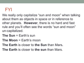 FYI
We really only capitalize “sun and moon” when talking
about them as objects in space or in reference to
other planets. However, there is no hard and fast
rule and you’ll often see the words “sun and moon”
un-capitalized.
The Sun = Earth’s sun
The Moon = Earth’s moon
The Earth is closer to the Sun than Mars.
The Earth is closer to the sun than Mars.
 
