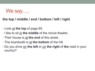 We say….
the top / middle / end / bottom / left / right
• Look at the top of page 65.
• I like to sit in the middle of the movie theatre.
• Their house is at the end of this street.
• The boardwalk is at the bottom of the hill.
• Do you drive on the left or on the right of the road in your
country?
 