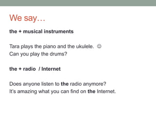We say…
the + musical instruments
Tara plays the piano and the ukulele. 
Can you play the drums?
the + radio / Internet
Does anyone listen to the radio anymore?
It’s amazing what you can find on the Internet.
 