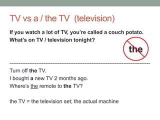 TV vs a / the TV (television)
If you watch a lot of TV, you’re called a couch potato.
What’s on TV / television tonight?
-------------------------------------------------------------------------------
Turn off the TV.
I bought a new TV 2 months ago.
Where’s the remote to the TV?
the TV = the television set; the actual machine
 