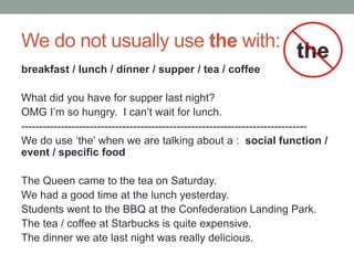 We do not usually use the with:
breakfast / lunch / dinner / supper / tea / coffee
What did you have for supper last night?
OMG I’m so hungry. I can’t wait for lunch.
-------------------------------------------------------------------------------
We do use ‘the’ when we are talking about a : social function /
event / specific food
The Queen came to the tea on Saturday.
We had a good time at the lunch yesterday.
Students went to the BBQ at the Confederation Landing Park.
The tea / coffee at Starbucks is quite expensive.
The dinner we ate last night was really delicious.
 