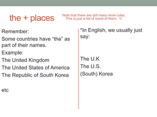 the + places
Note that there are still many more rules.
This is just a list of some of them. 
Remember:
Some countries have “the” as
part of their names.
Example:
The United Kingdom
The United States of America
The Republic of South Korea
etc
*In English, we usually just
say:
The U.K
The U.S.
(South) Korea
 