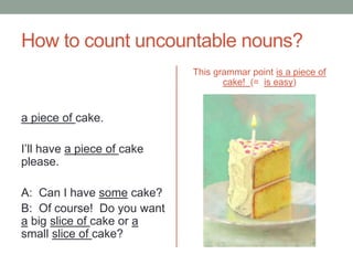 How to count uncountable nouns?
a piece of cake.
I’ll have a piece of cake
please.
A: Can I have some cake?
B: Of course! Do you want
a big slice of cake or a
small slice of cake?
This grammar point is a piece of
cake! (= is easy)
 