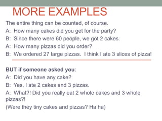 MORE EXAMPLES
The entire thing can be counted, of course.
A: How many cakes did you get for the party?
B: Since there were 60 people, we got 2 cakes.
A: How many pizzas did you order?
B: We ordered 27 large pizzas. I think I ate 3 slices of pizza!
BUT if someone asked you:
A: Did you have any cake?
B: Yes, I ate 2 cakes and 3 pizzas.
A: What?! Did you really eat 2 whole cakes and 3 whole
pizzas?!
(Were they tiny cakes and pizzas? Ha ha)
 