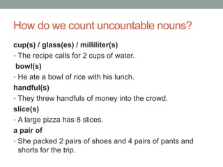 How do we count uncountable nouns?
cup(s) / glass(es) / milliliter(s)
• The recipe calls for 2 cups of water.
bowl(s)
• He ate a bowl of rice with his lunch.
handful(s)
• They threw handfuls of money into the crowd.
slice(s)
• A large pizza has 8 slices.
a pair of
• She packed 2 pairs of shoes and 4 pairs of pants and
shorts for the trip.
 