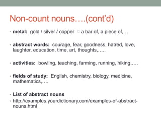 Non-count nouns….(cont’d)
• metal: gold / silver / copper = a bar of, a piece of,…
• abstract words: courage, fear, goodness, hatred, love,
laughter, education, time, art, thoughts,…..
• activities: bowling, teaching, farming, running, hiking,….
• fields of study: English, chemistry, biology, medicine,
mathematics,….
• List of abstract nouns
• http://examples.yourdictionary.com/examples-of-abstract-
nouns.html
 