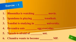 10
1. Bhoomika is watching _________ movie.
2. Spandana is playing ________ tennikoit.
3. Nandini is studying in ________ university.
4. Devendra eats ________ egg everyday.
5. Naresh is afraid of ________ ant.
6. Chandra wants to become _________ MP.
 