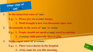 11
1. In the numerical sense of ‘one’.
E.g.: 1. Please give me a (one) mango.
2. Modi brought a new two-thousand rupee note.
2. Occasionally in the sense of ‘any’ or ‘every.’
E.g.: 1. People should not speak a (any) word in emotion.
2. A (every) child generally likes to play.
3. In the vague sense of ‘a certain.’
E.g.: 1. There was a doctor in the hospital.
2. A boy came for you this morning.
 