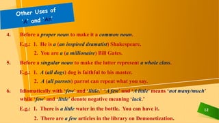 12
4. Before a proper noun to make it a common noun.
E.g.: 1. He is a (an inspired dramatist) Shakespeare.
2. You are a (a millionaire) Bill Gates.
5. Before a singular noun to make the latter represent a whole class.
E.g.: 1. A (all dogs) dog is faithful to his master.
2. A (all parrots) parrot can repeat what you say.
6. Idiomatically with ‘few’ and ‘little.’ ‘A few’ and ‘A little’ means ‘not many/much’
while ‘few’ and ‘little’ denote negative meaning ‘lack.’
E.g.: 1. There is a little water in the bottle. You can have it.
2. There are a few articles in the library on Demonetization.
 