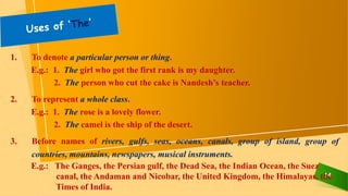 14
1. To denote a particular person or thing.
E.g.: 1. The girl who got the first rank is my daughter.
2. The person who cut the cake is Nandesh’s teacher.
2. To represent a whole class.
E.g.: 1. The rose is a lovely flower.
2. The camel is the ship of the desert.
3. Before names of rivers, gulfs, seas, oceans, canals, group of island, group of
countries, mountains, newspapers, musical instruments.
E.g.: The Ganges, the Persian gulf, the Dead Sea, the Indian Ocean, the Suez
canal, the Andaman and Nicobar, the United Kingdom, the Himalayas, the
Times of India.
 