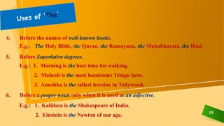 15
4. Before the names of well-known books.
E.g.: The Holy Bible, the Quran, the Ramayana, the Mahabharata, the Iliad.
5. Before Superlative degrees.
E.g.: 1. Morning is the best time for walking.
2. Mahesh is the most handsome Telugu hero.
3. Anushka is the tallest heroine in Tollywood.
6. Before a proper noun only when it is used as an adjective.
E.g.: 1. Kalidasa is the Shakespeare of India.
2. Einstein is the Newton of our age.
 