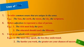 16
7. To refer common nouns that are unique in the sense.
E.g.: The Sun, the earth, the moon, the sky, the scriptures.
8. Before adjectives to represent a class of person.
E.g.: 1. The rich must help the poor.
2. The educated should teach the illiterate.
9. Used as an adverb with comparatives.
E.g.: 1. The more they speak, the less they understand.
2. The harder you work, the greater are your chances of success.
 