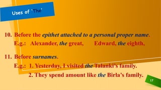 17
10. Before the epithet attached to a personal proper name.
E.g.: Alexander, the great, Edward, the eighth,
11. Before surnames.
E.g.: 1. Yesterday, I visited the Talanki’s family.
2. They spend amount like the Birla’s family.
 