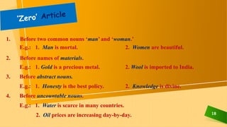 18
1. Before two common nouns ‘man’ and ‘woman.’
E.g.: 1. Man is mortal. 2. Women are beautiful.
2. Before names of materials.
E.g.: 1. Gold is a precious metal. 2. Wool is imported to India.
3. Before abstract nouns.
E.g.: 1. Honesty is the best policy. 2. Knowledge is divine.
4. Before uncountable nouns.
E.g.: 1. Water is scarce in many countries.
2. Oil prices are increasing day-by-day.
 