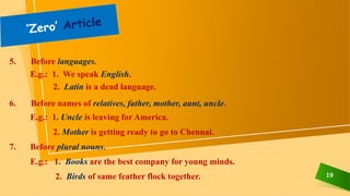 19
5. Before languages.
E.g.: 1. We speak English.
2. Latin is a dead language.
6. Before names of relatives, father, mother, aunt, uncle.
E.g.: 1. Uncle is leaving for America.
2. Mother is getting ready to go to Chennai.
7. Before plural nouns.
E.g.: 1. Books are the best company for young minds.
2. Birds of same feather flock together.
 