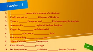 20
1. _____________ peacock is in danger of extinction.
2. Could you get me ________ kilogram of Horlicks.
3. There is _______ European and ________ Eskimo among the tourists.
4. Amaravati is __________ capital of Andhra Pradesh.
5. Copper is ___________ useful material.
6. __________ sun rises in _____________ East.
7. One should help ______________ poor.
8. Abdul Kalam is ________ honest man.
9. I met Jiddesh _________ year ago.
10. Dr. Jeevan wrote ________ article for _________ Deccan Chronicle.
 