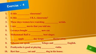 22
1. Is this __________ classroom?
2. Is this __________ I B.A. classroom?
3. These days women love watching ___________ serials.
4. I saw ________ movie that you told me.
5. Lavanya bought ___________ new car.
6. Mohammad Rafi is __________ best singer.
7. ______ apple _______ day keeps _______ doctor away.
8. Saheena can speak _________ Telugu and ___________ English.
9. Prathyusha is good at playing ___________ violin.
10. Ravi has ______ cat and ________ dog in his house.
 