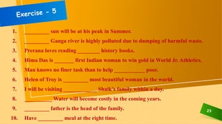 23
1. _________ sun will be at his peak in Summer.
2. _________ Ganga river is highly polluted due to dumping of harmful waste.
3. Prerana loves reading ________ history books.
4. Hima Das is _______ first Indian woman to win gold in World Jr. Athletics.
5. Man knows no finer task than to help ___________ poor.
6. Helen of Troy is _________ most beautiful woman in the world.
7. I will be visiting ____________ Shaik’s family within a day.
8. __________ Water will become costly in the coming years.
9. _________ father is the head of the family.
10. Have _________ meal at the right time.
 