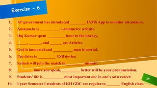 24
1. AP government has introduced ________ IAMS App to monitor attendance.
2. Amazon.in is __________ e-commerce website.
3. Raj Kumar spent _________ hour in the library.
4. _____, ______, and ______ are Articles.
5. God is immortal and __________ man is mortal.
6. Pen drive is _________ USB device.
7. Sailesh will join the match in _________ minute.
8. ________ more you speak, _________ better will be your pronunciation.
9. Students’ life is __________ most important one in one’s own career.
10. I year Semester I students of KH GDC are regular to _______ English class.
 