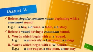 7
 Before singular common nouns beginning with a
consonant sound.
E.g.: a boy, a drama, a table, a history
 Before a vowel having a consonant sound.
i. Words which begin with a ‘y’ sound.
E.g.: a university, a European, a eulogy
ii. Words which begin with a ‘w’ sound.
E.g.: a one-rupee, a one-man, a one-way
 