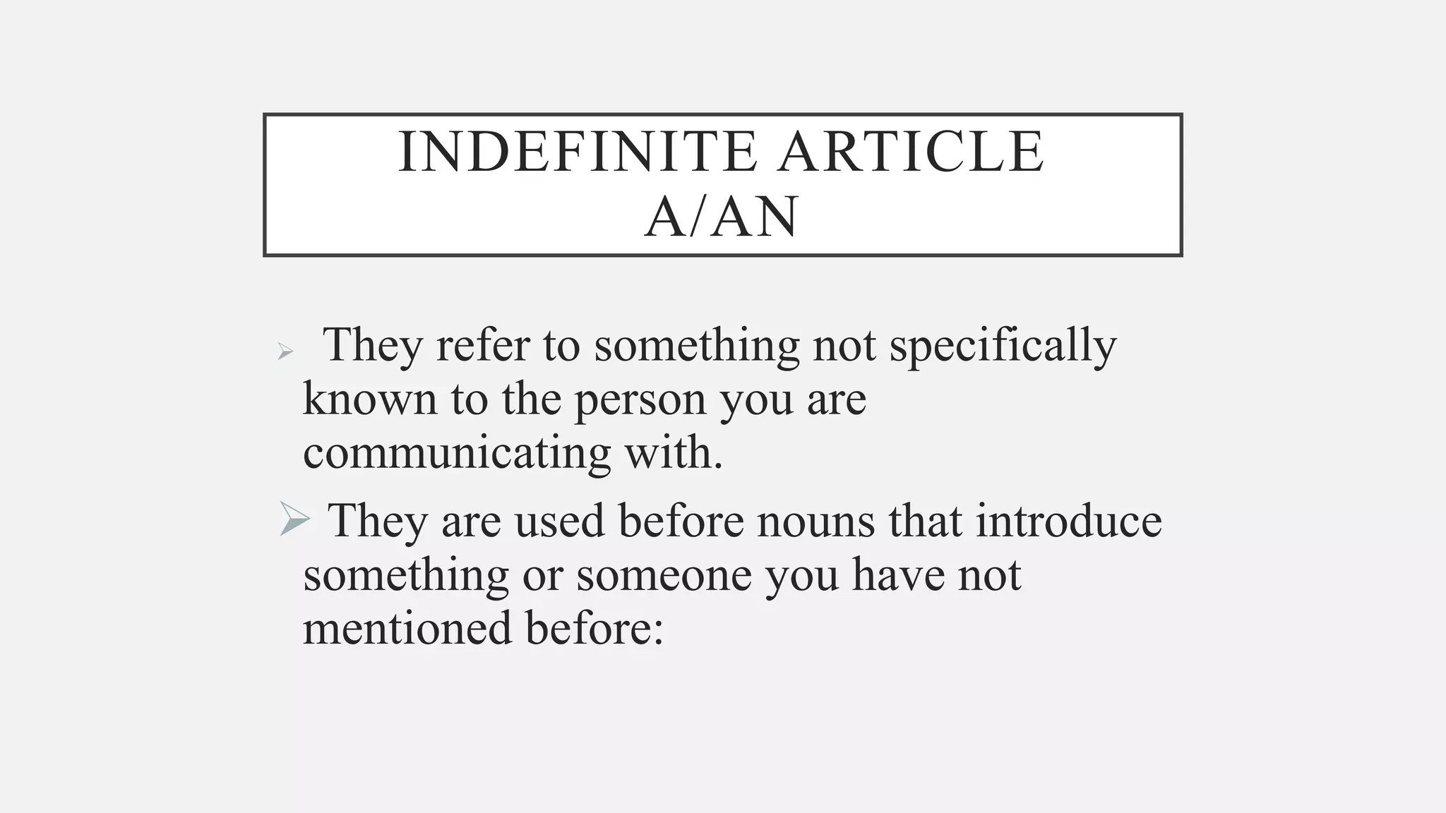 INDEFINITE ARTICLE
A/AN
They refer to something not specifically
known to the person you are
communicating with.
They are used before nouns that introduce
something or someone you have not
mentioned before: