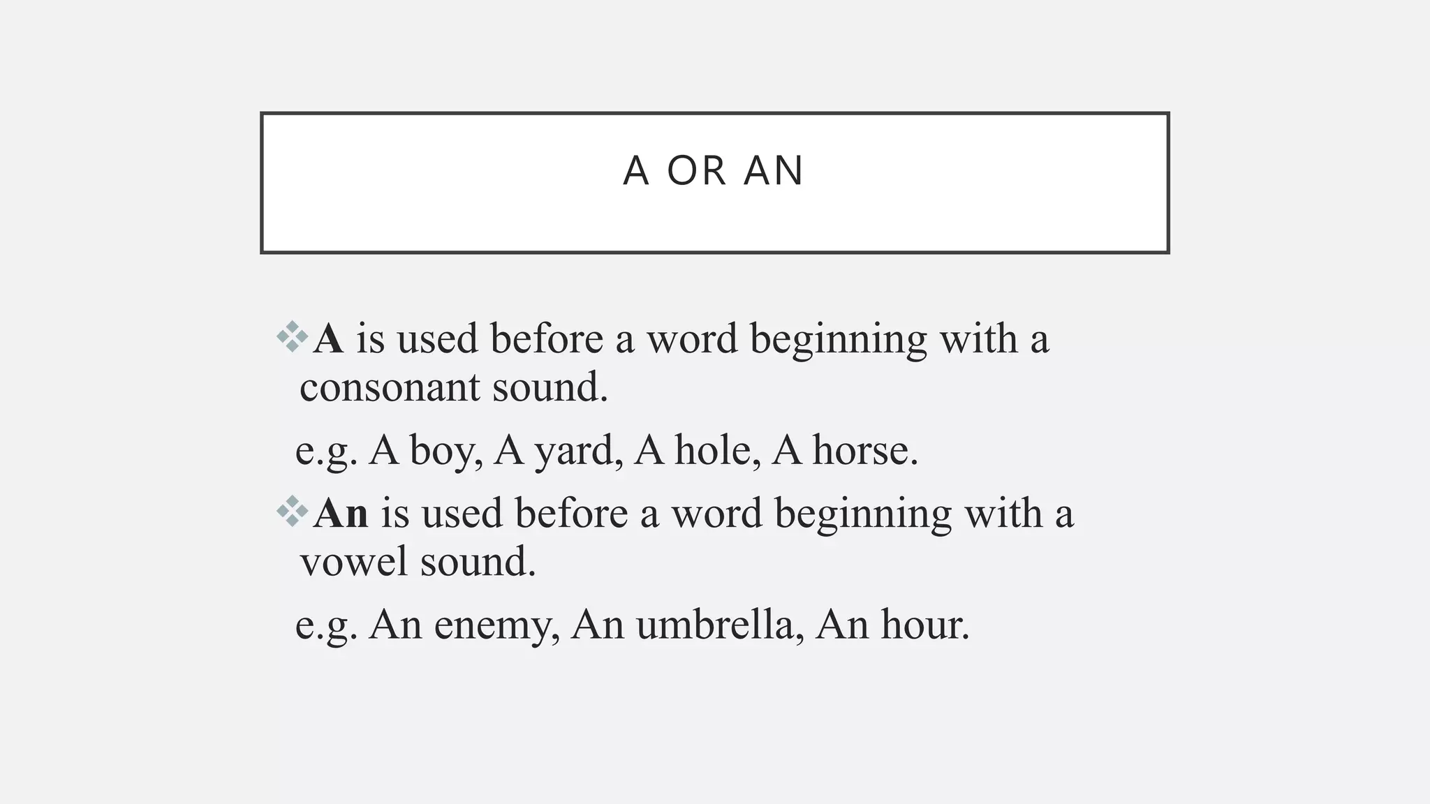 A OR AN
A is used before a word beginning with a
consonant sound.
e.g. A boy, A yard, A hole, A horse.
An is used before a word beginning with a
vowel sound.
e.g. An enemy, An umbrella, An hour.