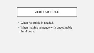 ZERO ARTICLE
• When no article is needed.
• When making sentence with uncountable
plural noun.
 