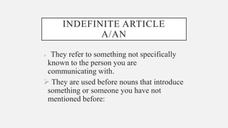INDEFINITE ARTICLE
A/AN
 They refer to something not specifically
known to the person you are
communicating with.
 They are used before nouns that introduce
something or someone you have not
mentioned before:
 