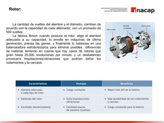 La cantidad de vueltas del alambre y el diámetro, cambian de
acuerdo con la capacidad de cada alternador, con un promedio de
500 vueltas.
La fábrica Bosch cuando produce el rotor, elige el alambre
adecuado a su capacidad, lo enrolla en máquinas de última
generación, prensa las garras, y finalmente lo balancea en una
balanceadora estroboscópica para eliminar posibles diferencias
de material, teniendo en cuenta que hay casos de rotores que
giran hasta 20.000 revoluciones por minuto, y un desbalanceo
provocaría trepidaciones/vibraciones que podrían dañar los
rodamientos y la carcasa.
Rotor:
 