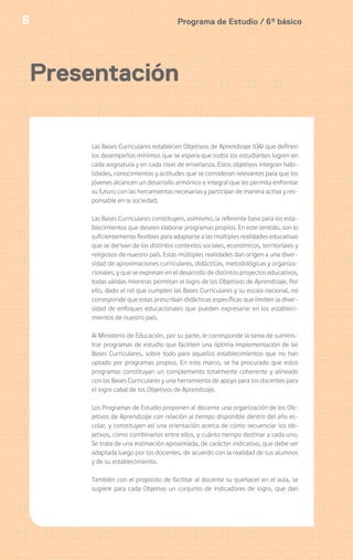 Programa de Estudio / 6º básico8
Presentación
Las Bases Curriculares establecen Objetivos de Aprendizaje (OA) que definen
los desempeños mínimos que se espera que todos los estudiantes logren en
cada asignatura y en cada nivel de enseñanza. Estos objetivos integran habi-
lidades, conocimientos y actitudes que se consideran relevantes para que los
jóvenes alcancen un desarrollo armónico e integral que les permita enfrentar
su futuro con las herramientas necesarias y participar de manera activa y res-
ponsable en la sociedad.
Las Bases Curriculares constituyen, asimismo, la referente base para los esta-
blecimientos que deseen elaborar programas propios. En este sentido, son lo
suficientemente flexibles para adaptarse a las múltiples realidades educativas
que se derivan de los distintos contextos sociales, económicos, territoriales y
religiosos de nuestro país. Estas múltiples realidades dan origen a una diver-
sidad de aproximaciones curriculares, didácticas, metodológicas y organiza-
cionales, y que se expresan en el desarrollo de distintos proyectos educativos,
todas válidas mientras permitan el logro de los Objetivos de Aprendizaje. Por
ello, dado el rol que cumplen las Bases Curriculares y su escala nacional, no
corresponde que estas prescriban didácticas específicas que limiten la diver-
sidad de enfoques educacionales que pueden expresarse en los estableci-
mientos de nuestro país.
Al Ministerio de Educación, por su parte, le corresponde la tarea de suminis-
trar programas de estudio que faciliten una óptima implementación de las
Bases Curriculares, sobre todo para aquellos establecimientos que no han
optado por programas propios. En este marco, se ha procurado que estos
programas constituyan un complemento totalmente coherente y alineado
con las Bases Curriculares y una herramienta de apoyo para los docentes para
el logro cabal de los Objetivos de Aprendizaje.
Los Programas de Estudio proponen al docente una organización de los Ob-
jetivos de Aprendizaje con relación al tiempo disponible dentro del año es-
colar, y constituyen así una orientación acerca de cómo secuenciar los ob-
jetivos, cómo combinarlos entre ellos, y cuánto tiempo destinar a cada uno.
Se trata de una estimación aproximada, de carácter indicativo, que debe ser
adaptada luego por los docentes, de acuerdo con la realidad de sus alumnos
y de su establecimiento.
También con el propósito de facilitar al docente su quehacer en el aula, se
sugiere para cada Objetivo un conjunto de indicadores de logro, que dan
 