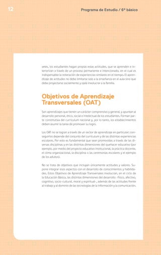 Programa de Estudio / 6º básico12
veles, los estudiantes hagan propias estas actitudes, que se aprenden e in-
teriorizan a través de un proceso permanente e intencionado, en el cual es
indispensable la reiteración de experiencias similares en el tiempo. El apren-
dizaje de actitudes no debe limitarse solo a la enseñanza en el aula sino que
debe proyectarse socialmente y ojalá involucrar a la familia.
Objetivos de Aprendizaje
Transversales (OAT)
Son aprendizajes que tienen un carácter comprensivo y general, y apuntan al
desarrollo personal, ético, social e intelectual de los estudiantes. Forman par-
te constitutiva del currículum nacional y, por lo tanto, los establecimientos
deben asumir la tarea de promover su logro.
Los OAT no se logran a través de un sector de aprendizaje en particular; con-
seguirlos depende del conjunto del currículum y de las distintas experiencias
escolares. Por esto es fundamental que sean promovidas a través de las di-
versas disciplinas y en las distintas dimensiones del quehacer educativo (por
ejemplo, por medio del proyecto educativo institucional, la práctica docente,
el clima organizacional, la disciplina o las ceremonias escolares y el ejemplo
de los adultos).
No se trata de objetivos que incluyan únicamente actitudes y valores. Su-
pone integrar esos aspectos con el desarrollo de conocimientos y habilida-
des. Estos Objetivos de Aprendizaje Transversales involucran, en el ciclo de
la Educación Básica, las distintas dimensiones del desarrollo -físico, afectivo,
cognitivo, socio-cultural, moral y espiritual-, además de las actitudes frente
al trabajo y al dominio de las tecnologías de la información y la comunicación.
 