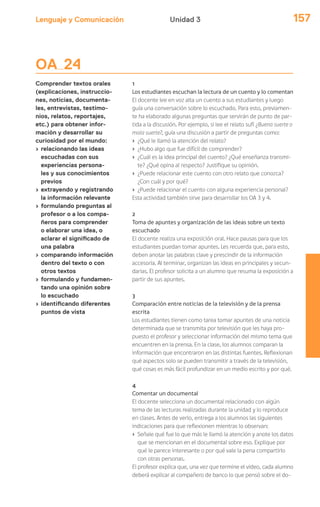 Lenguaje y Comunicación 157Unidad 3
OA 24
Comprender textos orales
(explicaciones, instruccio-
nes, noticias, documenta-
les, entrevistas, testimo-
nios, relatos, reportajes,
etc.) para obtener infor-
mación y desarrollar su
curiosidad por el mundo:
› relacionando las ideas
escuchadas con sus
experiencias persona-
les y sus conocimientos
previos
› extrayendo y registrando
la información relevante
› formulando preguntas al
profesor o a los compa-
ñeros para comprender
o elaborar una idea, o
aclarar el significado de
una palabra
› comparando información
dentro del texto o con
otros textos
› formulando y fundamen-
tando una opinión sobre
lo escuchado
› identificando diferentes
puntos de vista
1
Los estudiantes escuchan la lectura de un cuento y lo comentan
El docente lee en voz alta un cuento a sus estudiantes y luego
guía una conversación sobre lo escuchado. Para esto, previamen-
te ha elaborado algunas preguntas que servirán de punto de par-
tida a la discusión. Por ejemplo, si lee el relato sufí ¿Buena suerte o
mala suerte?, guía una discusión a partir de preguntas como:
› ¿Qué le llamó la atención del relato?
› ¿Hubo algo que fue difícil de comprender?
› ¿Cuál es la idea principal del cuento? ¿Qué enseñanza transmi-
te? ¿Qué opina al respecto? Justifique su opinión.
› ¿Puede relacionar este cuento con otro relato que conozca?
¿Con cuál y por qué?
› ¿Puede relacionar el cuento con alguna experiencia personal?
Esta actividad también sirve para desarrollar los OA 3 y 4.
2
Toma de apuntes y organización de las ideas sobre un texto
escuchado
El docente realiza una exposición oral. Hace pausas para que los
estudiantes puedan tomar apuntes. Les recuerda que, para esto,
deben anotar las palabras clave y prescindir de la información
accesoria. Al terminar, organizan las ideas en principales y secun-
darias. El profesor solicita a un alumno que resuma la exposición a
partir de sus apuntes.
3
Comparación entre noticias de la televisión y de la prensa
escrita
Los estudiantes tienen como tarea tomar apuntes de una noticia
determinada que se transmita por televisión que les haya pro-
puesto el profesor y seleccionar información del mismo tema que
encuentren en la prensa. En la clase, los alumnos comparan la
información que encontraron en las distintas fuentes. Reflexionan
qué aspectos solo se pueden transmitir a través de la televisión,
qué cosas es más fácil profundizar en un medio escrito y por qué.
4
Comentar un documental
El docente selecciona un documental relacionado con algún
tema de las lecturas realizadas durante la unidad y lo reproduce
en clases. Antes de verlo, entrega a los alumnos las siguientes
indicaciones para que reflexionen mientras lo observan:
› Señale qué fue lo que más le llamó la atención y anote los datos
que se mencionan en el documental sobre eso. Explique por
qué le parece interesante o por qué vale la pena compartirlo
con otras personas.
El profesor explica que, una vez que termine el video, cada alumno
deberá explicar al compañero de banco lo que pensó sobre el do-
 