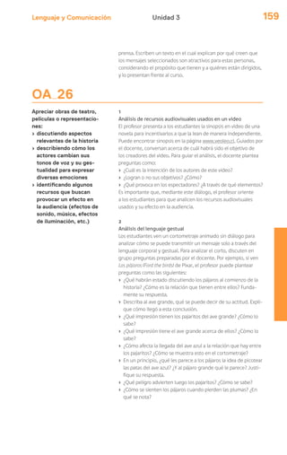 Lenguaje y Comunicación 159Unidad 3
OA 26
Apreciar obras de teatro,
películas o representacio-
nes:
› discutiendo aspectos
relevantes de la historia
› describiendo cómo los
actores cambian sus
tonos de voz y su ges-
tualidad para expresar
diversas emociones
› identificando algunos
recursos que buscan
provocar un efecto en
la audiencia (efectos de
sonido, música, efectos
de iluminación, etc.)
prensa. Escriben un texto en el cual explican por qué creen que
los mensajes seleccionados son atractivos para estas personas,
considerando el propósito que tienen y a quiénes están dirigidos,
y lo presentan frente al curso.
1
Análisis de recursos audiovisuales usados en un video
El profesor presenta a los estudiantes la sinopsis en video de una
novela para incentivarlos a que la lean de manera independiente.
Puede encontrar sinopsis en la página www.veoleo.cl. Guiados por
el docente, conversan acerca de cuál habrá sido el objetivo de
los creadores del video. Para guiar el análisis, el docente plantea
preguntas como:
› ¿Cuál es la intención de los autores de este video?
› ¿Logran o no sus objetivos? ¿Cómo?
› ¿Qué provoca en los espectadores? ¿A través de qué elementos?
Es importante que, mediante este diálogo, el profesor oriente
a los estudiantes para que analicen los recursos audiovisuales
usados y su efecto en la audiencia.
2
Análisis del lenguaje gestual
Los estudiantes ven un cortometraje animado sin diálogo para
analizar cómo se puede transmitir un mensaje solo a través del
lenguaje corporal y gestual. Para analizar el corto, discuten en
grupo preguntas preparadas por el docente. Por ejemplo, si ven
Los pájaros (Ford the birds) de Pixar, el profesor puede plantear
preguntas como las siguientes:
› ¿Qué habrán estado discutiendo los pájaros al comienzo de la
historia? ¿Cómo es la relación que tienen entre ellos? Funda-
mente su respuesta.
› Describa al ave grande, qué se puede decir de su actitud. Expli-
que cómo llegó a esta conclusión.
› ¿Qué impresión tienen los pajaritos del ave grande? ¿Cómo lo
sabe?
› ¿Qué impresión tiene el ave grande acerca de ellos? ¿Cómo lo
sabe?
› ¿Cómo afecta la llegada del ave azul a la relación que hay entre
los pajaritos? ¿Cómo se muestra esto en el cortometraje?
› En un principio, ¿qué les parece a los pájaros la idea de picotear
las patas del ave azul? ¿Y al pájaro grande qué le parece? Justi-
fique su respuesta.
› ¿Qué peligro advierten luego los pajaritos? ¿Cómo se sabe?
› ¿Cómo se sienten los pájaros cuando pierden las plumas? ¿En
qué se nota?
 