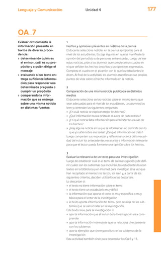 Lenguaje y Comunicación 177Unidad 4
OA 7
Evaluar críticamente la
información presente en
textos de diversa proce-
dencia:
› determinando quién es
el emisor, cuál es su pro-
pósito y a quién dirige el
mensaje
› evaluando si un texto en-
trega suficiente informa-
ción para responder una
determinada pregunta o
cumplir un propósito
› comparando la infor-
mación que se entrega
sobre una misma noticia
en distintas fuentes
1
Hechos y opiniones presentes en noticias de la prensa
El docente selecciona noticias en la prensa apropiadas para el
nivel de los estudiantes. Escoge algunas en que se manifieste la
opinión del periodista o de personas entrevistadas. Luego de leer
estas noticias, pide a los alumnos que completen un cuadro en
el que señalen los hechos descritos y las opiniones expresadas.
Completa el cuadro en el pizarrón con lo que los estudiantes le
dicen. Al final de la actividad, los alumnos manifiestan sus propios
puntos de vista sobre el hecho informado en la noticia.
2
Comparación de una misma noticia publicada en distintos
medios
El docente selecciona varias noticias sobre el mismo tema que
sean adecuadas para el nivel de los estudiantes. Los alumnos las
leen y contestan las siguientes preguntas:
› ¿En cuál noticia se explican mejor los hechos?
› ¿Qué información busca destacar el autor de cada noticia?
› ¿En qué noticia falta información para entender las causas de
los hechos?
› ¿Hay alguna noticia en la que la información no coincida con lo
que yo sabía sobre ese tema? ¿De qué información se trata?
Luego comparten sus respuestas y reflexionan acerca de la necesi-
dad de incluir los antecedentes necesarios e información relevante
para que el lector pueda formarse una opinión sobre los hechos.
3
Evaluar la relevancia de un texto para una investigación
Luego de establecer cuál es el tema de su investigación y de defi-
nir cuáles son los subtemas que incluirán, los estudiantes buscan
textos en la biblioteca y en internet para investigar. Una vez que
han recopilado al menos tres textos, los leen y, a partir de los
siguientes criterios, deciden utilizarlos o los descartan:
Lo descartan si:
› el texto no tiene información sobre el tema
› el texto tiene un vocabulario muy difícil
› la información que aporta el texto es muy específica o muy
básica para el lector de la investigación
› el texto aporta información del tema, pero se aleja de los sub-
temas que se van a tratar en la investigación
Este texto sirve para la investigación si:
› aporta información que el lector de la investigación va a com-
prender
› aporta información interesante que se relaciona directamente
con los subtemas
› aporta ejemplos que sirven para ilustrar los subtemas de la
investigación
Esta actividad también sirve para desarrollar los OA 6 y 11.
 