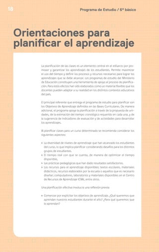 Programa de Estudio / 6º básico18
La planificación de las clases es un elemento central en el esfuerzo por pro-
mover y garantizar los aprendizajes de los estudiantes. Permite maximizar
el uso del tiempo y definir los procesos y recursos necesarios para lograr los
aprendizajes que se debe alcanzar. Los programas de estudio del Ministerio
de Educación constituyen una herramienta de apoyo al proceso de planifica-
ción. Para estos efectos han sido elaborados como un material flexible que los
docentes pueden adaptar a su realidad en los distintos contextos educativos
del país.
El principal referente que entrega el programa de estudio para planificar son
los Objetivos de Aprendizaje definidos en las Bases Curriculares. De manera
adicional, el programa apoya la planificación a través de la propuesta de uni-
dades, de la estimación del tiempo cronológico requerido en cada una, y de
la sugerencia de indicadores de evaluación y de actividades para desarrollar
los aprendizajes.
Al planificar clases para un curso determinado se recomienda considerar los
siguientes aspectos:
› La diversidad de niveles de aprendizaje que han alcanzado los estudiantes
del curso, lo que implica planificar considerando desafíos para los distintos
grupos de estudiantes.
› El tiempo real con que se cuenta, de manera de optimizar el tiempo
disponible,
› Las prácticas pedagógicas que han dado resultados satisfactorios.
› Los recursos para el aprendizaje disponibles: textos escolares, materiales
didácticos, recursos elaborados por la escuela o aquellos que es necesario
diseñar; computadores, laboratorios y materiales disponibles en el Centro
de Recursos de Aprendizaje (CRA), entre otros.
Una planificación efectiva involucra una reflexión previa:
› Comenzar por explicitar los objetivos de aprendizaje. ¿Qué queremos que
aprendan nuestros estudiantes durante el año? ¿Para qué queremos que
lo aprendan?
Orientaciones para
planificar el aprendizaje
 