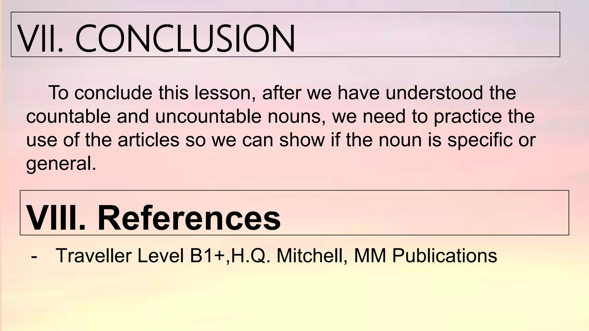 VII. CONCLUSION
To conclude this lesson, after we have understood the
countable and uncountable nouns, we need to practice the
use of the articles so we can show if the noun is specific or
general.
VIII. References
- Traveller Level B1+,H.Q. Mitchell, MM Publications
 