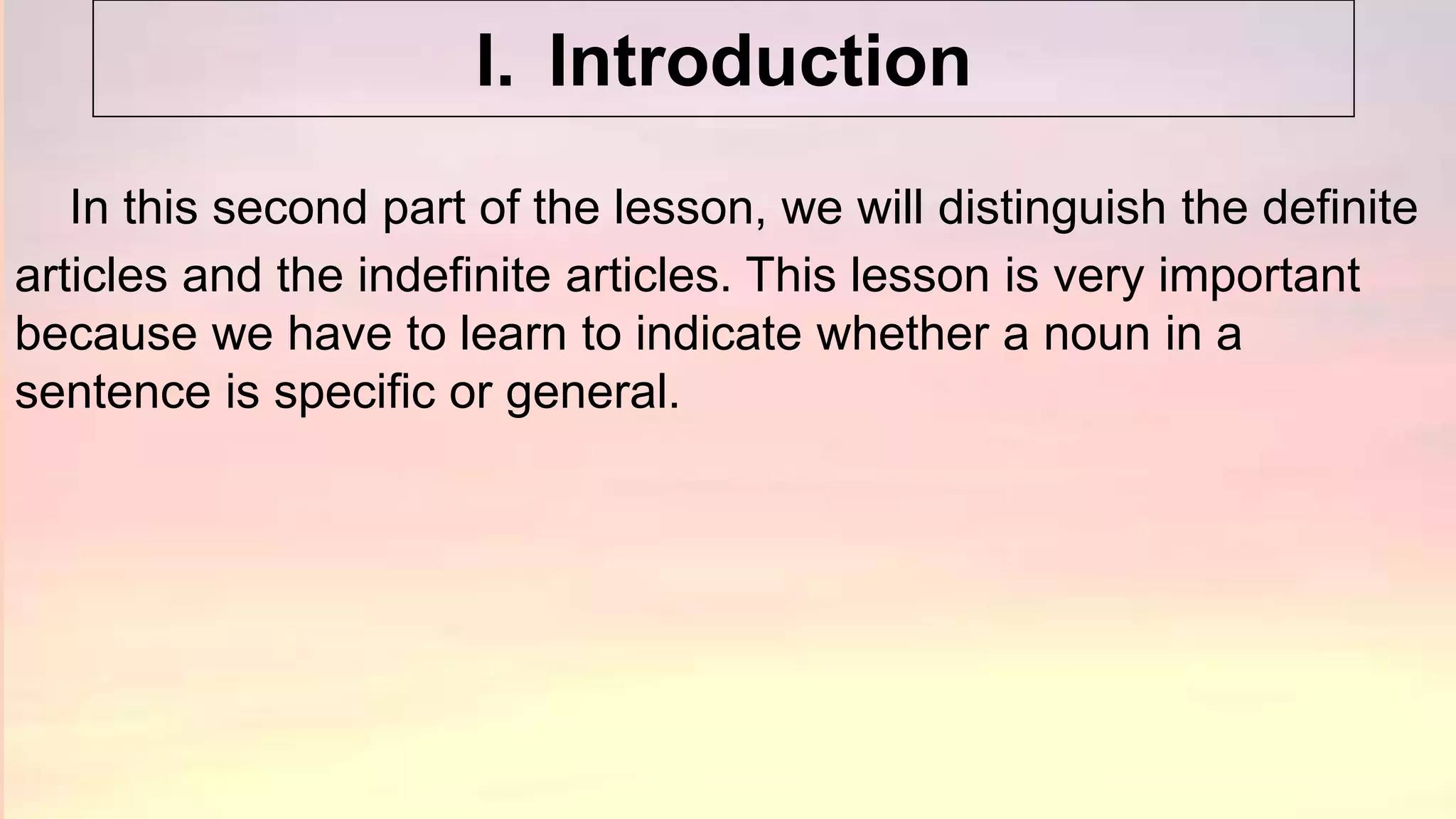 In this second part of the lesson, we will distinguish the definite
articles and the indefinite articles. This lesson is very important
because we have to learn to indicate whether a noun in a
sentence is specific or general.
I. Introduction
 