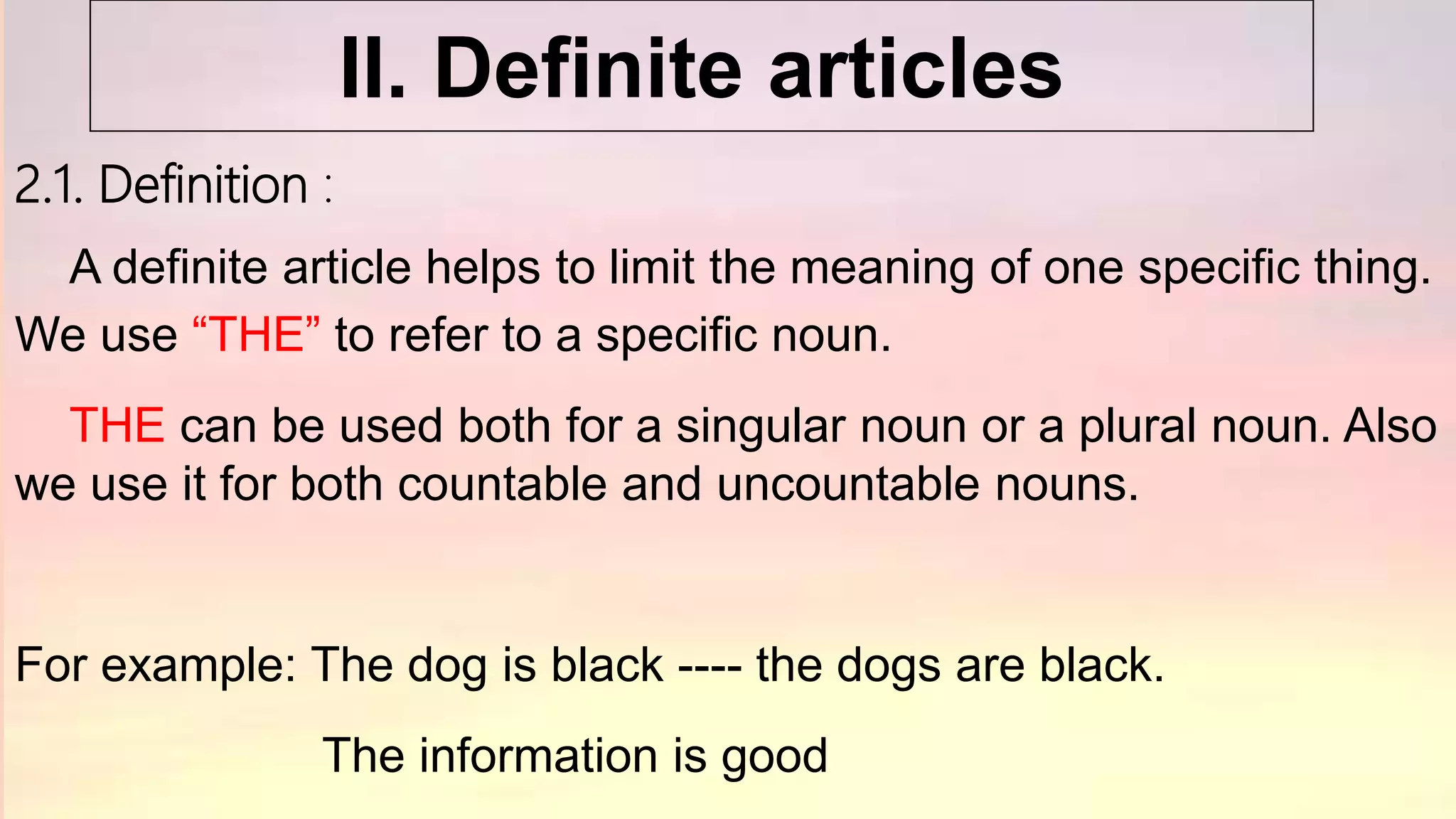 2.1. Definition :
A definite article helps to limit the meaning of one specific thing.
We use “THE” to refer to a specific noun.
THE can be used both for a singular noun or a plural noun. Also
we use it for both countable and uncountable nouns.
For example: The dog is black ---- the dogs are black.
The information is good
II. Definite articles
 