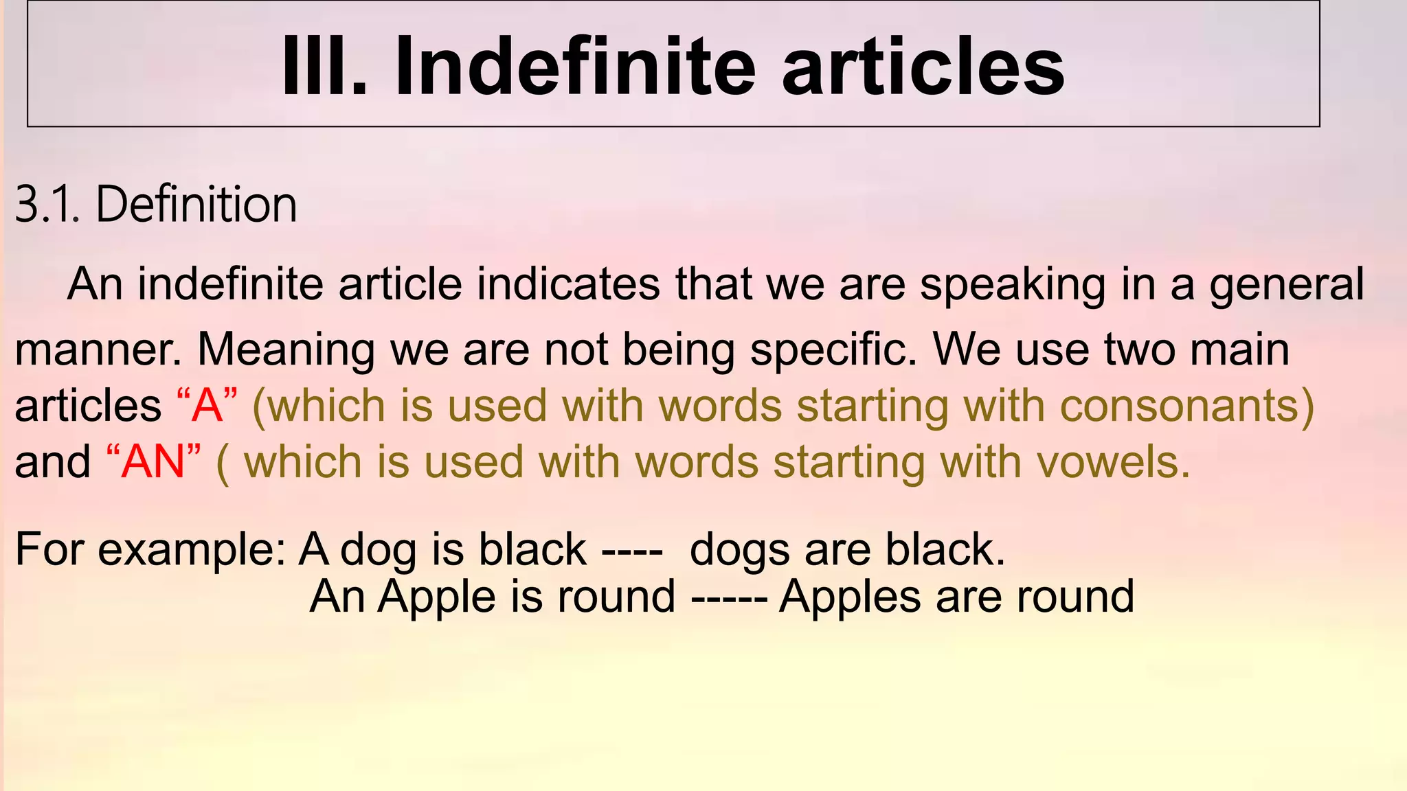 3.1. Definition
An indefinite article indicates that we are speaking in a general
manner. Meaning we are not being specific. We use two main
articles “A” (which is used with words starting with consonants)
and “AN” ( which is used with words starting with vowels.
For example: A dog is black ---- dogs are black.
An Apple is round ----- Apples are round
III. Indefinite articles
 