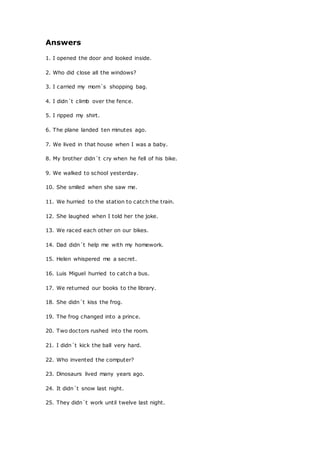 Answers
1. I opened the door and looked inside.
2. Who did close all the windows?
3. I carried my mom´s shopping bag.
4. I didn´t climb over the fence.
5. I ripped my shirt.
6. The plane landed ten minutes ago.
7. We lived in that house when I was a baby.
8. My brother didn´t cry when he fell of his bike.
9. We walked to school yesterday.
10. She smiled when she saw me.
11. We hurried to the station to catch the train.
12. She laughed when I told her the joke.
13. We raced each other on our bikes.
14. Dad didn´t help me with my homework.
15. Helen whispered me a secret.
16. Luis Miguel hurried to catch a bus.
17. We returned our books to the library.
18. She didn´t kiss the frog.
19. The frog changed into a prince.
20. Two doctors rushed into the room.
21. I didn´t kick the ball very hard.
22. Who invented the computer?
23. Dinosaurs lived many years ago.
24. It didn´t snow last night.
25. They didn´t work until twelve last night.
 
