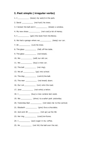 I. Past simple ( irregular verbs)
1. I ___________ (loose) my watch in the park.
2. David ___________ (not hurt) his knee.
3. I kicked the ball and it ___________ (break) a window.
4. My new shoes ___________ (not cost) a lot of money.
5. I ___________ (get) this book from the library.
6. We had a garage where we ___________ (keep) our car.
7. Ali ___________ (cut) his knee.
8. The glass ___________ (fall) off the table.
9. The glass ___________ (not break).
10. We ___________ (sell) our old car.
11. We ___________ (buy) a new car.
12. The bell ___________ (not ring).
13. We all ___________ (go) into school.
14. The dog ___________ (catch) the ball.
15. The man ___________ (not kneel) down.
16. Our cat ___________ (run) onto the road.
17. Jane ___________ (not write) a letter.
18. I ___________ (buy) a new camera last week.
19. We ___________ (drive) to a safari park yesterday.
20. Yesterday Dad ___________ (not take) me to the carnival.
21. Elizabeth ___________ (give) Eva a chocolate.
22. Jack and Jill ___________ (not go) up the hill.
23. Her ring ___________ (cost) ten Euros.
24. I ___________ (put) sugar in my coffee.
25. He ___________ (not hit) the ball over the net.
 