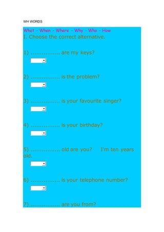 WH WORDS
What - When - Where - Why - Who - How
I. Choose the correct alternative.
1) ................ are my keys?
2) ................ is the problem?
3) ................ is your favourite singer?
4) ................ is your birthday?
5) ................ old are you? I'm ten years
old.
6) ................ is your telephone number?
7) ................ are you from?
 