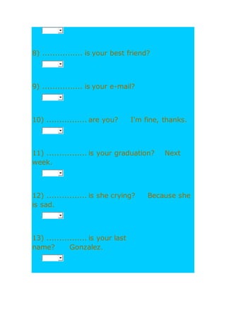 8) ................ is your best friend?
9) ................ is your e-mail?
10) ................ are you? I'm fine, thanks.
11) ................ is your graduation? Next
week.
12) ................ is she crying? Because she
is sad.
13) ................ is your last
name? Gonzalez.
 