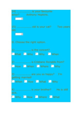 14) ................ is your favourite
actor? Anthony Hopkins.
15) ................ old is your cat? Two years
old.
II. Choose the right option.
1) ................. is the concert?
What Who Why When
2) ................. is Cristiano Ronaldo from?
How When Where Why
3) ................. are you so happy? I'm
getting married!
When How What Why
4) ................. is your brother? He is still
sick.
Why How Where What
 