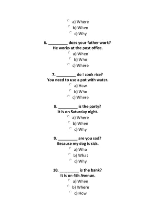 a) Where
b) When
c) Why
6. _________ does your father work?
He works at the post office.
a) When
b) Who
c) Where
7. _________ do I cook rice?
You need to use a pot with water.
a) How
b) Who
c) Where
8. _________ is the party?
It is on Saturday night.
a) Where
b) When
c) Why
9. _________ are you sad?
Because my dog is sick.
a) Who
b) What
c) Why
10. _________ is the bank?
It is on 4th Avenue.
a) When
b) Where
c) How
 