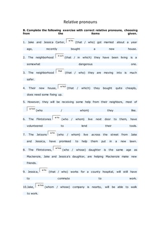 Relative pronouns
B. Complete the following exercise with correct relative pronouns, choosing
from the items given.
1. Jake and Jessica Carter,
w ho
(that / who) got married about a year
ago, recently bought a new house.
2. The neighborhood
in w h
(that / in which) they have been living is a
somewhat dangerous one.
3. The neighborhood
that
(that / who) they are moving into is much
safer.
4. Their new house,
w hich
(that / which) they bought quite cheaply,
does need some fixing up.
5. However, they will be receiving some help from their neighbors, most of
w hom
(who / whom) they like.
6. The Flintstones
w ho
(who / whom) live next door to them, have
volunteered to lend their tools.
7. The Jetsons
w ho
(who / whom) live across the street from Jake
and Jessica, have promised to help them put in a new lawn.
8. The Flintstones,
w hos
(who / whose) daughter is the same age as
Mackenzie, Jake and Jessica's daughter, are helping Mackenzie make new
friends.
9. Jessica,
w ho
(that / who) works for a county hospital, will still have
to commute to work.
10.Jake,
w hos
(whom / whose) company is nearby, will be able to walk
to work.
 