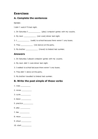Exercises
A. Complete the sentences
Ejemplo:
I didn´t watch TV last night.
1. On Saturday I ____________ (play) computer games with my cousins.
2. My mum ____________ (not cook) dinner last night.
3. I ____________ (walk) to school because there weren´t any buses.
4. They ____________ (not dance) at the party.
5. My brother ____________ (travel) to Ireland last summer.
Answers
1. On Saturday I played computer games with my cousins.
2. My mum didn´t cook dinner last night.
3. I walked to school because there weren´t any buses.
4. They didn´t dance at the party.
5. My brother travelled to Ireland last summer.
B. Write the past simple of these verbs
1. copy __________
2. revise __________
3. cycle __________
4. listen __________
5. practice __________
6. play __________
7. like __________
8. move __________
9. shout __________
10. start __________
 